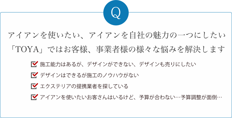 アイアンを使いたいお客様の、様々なお悩みを解決します。施工はできるけどデザインができない。デザインはできるけど施工ができない。エクステリアの仕事を任せたい。アイアンを使いたいお客さんはいるけど、使う業者を選ぶのが大変…。