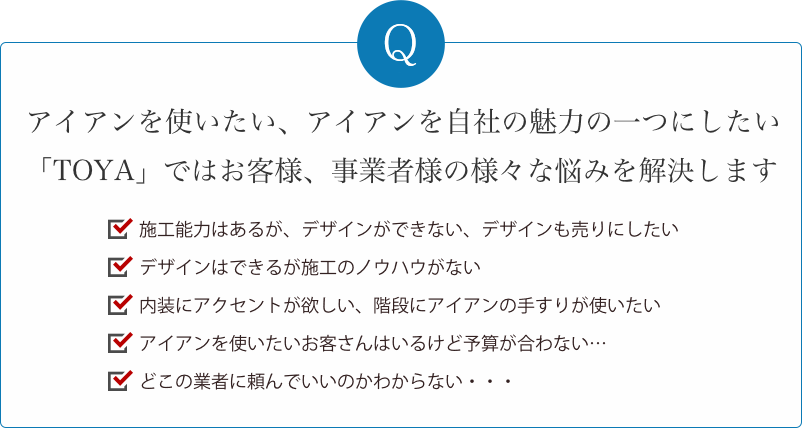 アイアンを使いたいお客様の、様々なお悩みを解決します。施工はできるけどデザインができない。デザインはできるけど施工ができない。エクステリアの仕事を任せたい。アイアンを使いたいお客さんはいるけど、使う業者を選ぶのが大変…。